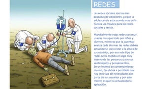 REDES
Las redes sociales son las mas
acusadas de adicciones, ya que la
adolescencia esta usando mas de la
cuenta los móviles para las redes
sociales y textos.
Mundialmente estas redes son muy
usadas mas que todo por niños y
jóvenes, mientras que la juventud
avanza cada día mas las redes deben
actualizarse para estar a la altura de
sus usuarios, por eso este tipo de
redes se ha metido en algo muy
interno de las personas y son sus
sentimientos y pensamientos.
En un intento de convencimiento
masivo, Facebook a percibido que
hay otro tipo de necesidades por
parte de sus usuarios y por este
motivo es que ha actualizado la
aplicación.
 
