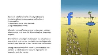 Facebook esta herramienta virtual y red social a
revolucionado con unas nuevas actualizaciones:
1 cumpleaños
2 cementerio virtual para mascotas
3 seguridad contra sismos
Ahora los cumpleaños tienen una ventana para publicar
directamente en la biografía del cumpleañero sin estar en
su perfil.
El cementerio virtual para mascotas en una actualización
que consiste en crear una cuenta conmemorativa para tu
mascota, casi igual que se hace con los usuarios humanos.
La seguridad contra sismos brinda la posibilidad de dar a
conocer tu estado de salud si ocurre algún sismo en
cualquier parte del mundo.
 