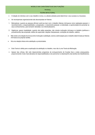 MODELO DAS CARATERISTICAS DAS FUNÇÕES
Herzberg
TEORIA BIFACTORIAL
• A relação do individuo com o seu trabalho é única, e a atitude adotada pode determinar o seu sucesso ou insucesso.
• As recompensas organizacionais são decompostas em fatores:
1. Motivadores: quando as pessoas afirmam sentir-se bem com o trabalho (fatores intrínsecos como realização pessoal, o
reconhecimento, a responsabilidade, a progressão, o crescimento pessoal, a criatividade, a oportunidade de aumentar os
seus conhecimentos, para tomarem decisões e se individualizarem).
2. Higiénicos: geram insatisfação, quando não estão presentes, não criando motivação intrínseca no trabalho (políticas e
procedimentos das empresas, estilos de supervisão, elações interpessoais, condições de trabalho, salário).
• Não existe uma relação biunívoca entre motivação e satisfação, sendo a estimulação para o trabalho determinada por fatores
intrínsecos ás próprias tarefas.
• Há uma relação direta entre satisfação e produtividade.
➢ Esta Teoria é válida para a explicação da satisfação no trabalho, mas não é uma Teoria da Motivação.
➢ Apesar das críticas, têm sido desenvolvidos programas de enriquecimento de funções face a estes pressupostos,
proporcionando níveis mais elevados de responsabilidades e de autonomia no desempenho das tarefas dos trabalhadores.
 