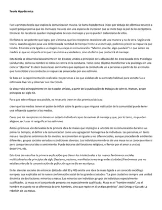 Teoría Hipodérmica



Fue la primera teoría que explico la comunicación masiva. Se llama hipodérmica (hipo: por debajo de; dérmica: relativo a
la piel) porque piensa que los mensajes masivos son una especia de inyección que se mete bajo la piel de los receptores.
Entonces los recetores quedan impregnados de esos mensajes y ya no pueden distanciarse de ellos.

El efecto es tan potente que logra, por sí misma, que los receptores reacciones de una manera y no de otra. Según esta
teoría, cuando alguien pasa una determinada cantidad de tiempo frente a un mensaje, podemos prever la respuesta que
tendrá. Esta idea esta ligada a un slogan muy viejo en comunicación: “Miente, miente, algo quedará” Lo que saben los
medios es que no importa si lo que transmiten es verdadero, sino el efecto que producirá el mensaje.

Esta teoría se desarrolla básicamente en los Estados Unidos a principios de la década del 40. Esta basada en la Psicología
Conductista, como su nombre lo indica se centra en la conducta. Tiene como objetivo transformar a la psicología en una
ciencia “objetiva” Es decir busca leyes constantes que expliquen la conducta de un a personas a partir de los estímulos
que ha recibido y las conductas o respuestas provocadas por ese estímulo.

Se basa en la experimentación realizada con personas a las que aislaban de su contexto habitual para someterlas a
estímulos diversos y observar sus reacciones.

Se desarrolló principalmente en loe Estados Unidos, a partir de la publicación de trabajos de John B. Watson, desde
principios del siglo XX.

Para que este enfoque sea posible, es necesario creer en dos premisas básicas:

creer que los medios tienen el poder de influir sobre la gente y que ninguna institución de la comunidad puede tener
una influencia superior a los medios.

Creer que los receptores no tienen un criterio individual capaz de evaluar el mensaje y que, por lo tanto, no pueden
alejarse, rechazar ni resignificar los estímulos.

Ambas premisas son derivadas de la primera idea de masas que impregno a la teoría de la comunicación durante sus
primeros tiempos, al definir a la comunicación como una agregación homogénea de individuos. Las personas, en tanto
masa o receptores anónimos de los medios, se convierten en iguales y no diferenciables, aunque procedan de ambientes
diferentes, grupos sociales variados y condiciones diversas. Los individuos miembros de una masa no se conocen entre si
pero comparten una idea o sentimiento. Puede tratarse del fanatismo religioso, el fervor por el amor a un club
deportivo, etc.

Esta idea de masa fue la primera explicación que dieron los intelectuales a los nuevos fenómenos sociales
multitudinarios de principios de siglo (fascismo, nazismo, manifestaciones en grandes ciudades) Fenómenos que no
existían antes de la concentración de población que se dio en esa época.

En las ciencias sociales de entonces (décadas del 30 y 40) existía una idea de masa ligada a un conocido sociólogo
europeo, que explicaba así la nueva conformación social de las grandes ciudades: “La gran ciudad es siempre una unidad
dinámica de dos factores: minorías y masas. Las minorías son individuos grupos de individuos especialmente
cualificados. La masa es el conjunto de personas no especialmente cualificada. Masa es el “hombre medio”, es el
hombre en cuanto no se diferencia de oros hombres, sino que repite en sí un tipo genérico” José Ortega y Gasset: La
rebelión de las masas.
 