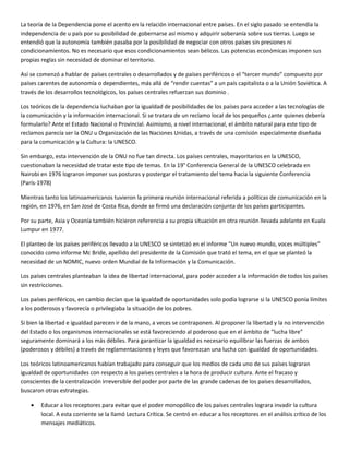 La teoría de la Dependencia pone el acento en la relación internacional entre países. En el siglo pasado se entendía la
independencia de u país por su posibilidad de gobernarse así mismo y adquirir soberanía sobre sus tierras. Luego se
entendió que la autonomía también pasaba por la posibilidad de negociar con otros países sin presiones ni
condicionamientos. No es necesario que esos condicionamientos sean bélicos. Las potencias económicas imponen sus
propias reglas sin necesidad de dominar el territorio.

Así se comenzó a hablar de países centrales o desarrollados y de países periféricos o el “tercer mundo” compuesto por
países carentes de autonomía o dependientes, más allá de “rendir cuentas” a un país capitalista o a la Unión Soviética. A
través de los desarrollos tecnológicos, los países centrales refuerzan sus dominio .

Los teóricos de la dependencia luchaban por la igualdad de posibilidades de los países para acceder a las tecnologías de
la comunicación y la información internacional. Si se tratara de un reclamo local de los pequeños ¿ante quienes debería
formularlo? Ante el Estado Nacional o Provincial. Asimismo, a nivel internacional, el ámbito natural para este tipo de
reclamos parecía ser la ONU u Organización de las Naciones Unidas, a través de una comisión especialmente diseñada
para la comunicación y la Cultura: la UNESCO.

Sin embargo, esta intervención de la ONU no fue tan directa. Los países centrales, mayoritarios en la UNESCO,
cuestionaban la necesidad de tratar este tipo de temas. En la 19° Conferencia General de la UNESCO celebrada en
Nairobi en 1976 lograron imponer sus posturas y postergar el tratamiento del tema hacia la siguiente Conferencia
(París-1978)

Mientras tanto los latinoamericanos tuvieron la primera reunión internacional referida a políticas de comunicación en la
región, en 1976, en San José de Costa Rica, donde se firmó una declaración conjunta de los países participantes.

Por su parte, Asia y Oceanía también hicieron referencia a su propia situación en otra reunión llevada adelante en Kuala
Lumpur en 1977.

El planteo de los países periféricos llevado a la UNESCO se sintetizó en el informe “Un nuevo mundo, voces múltiples”
conocido como informe Mc Bride, apellido del presidente de la Comisión que trató el tema, en el que se planteó la
necesidad de un NOMIC, nuevo orden Mundial de la Información y la Comunicación.

Los países centrales planteaban la idea de libertad internacional, para poder acceder a la información de todos los países
sin restricciones.

Los países periféricos, en cambio decían que la igualdad de oportunidades solo podía lograrse si la UNESCO ponía límites
a los poderosos y favorecía o privilegiaba la situación de los pobres.

Si bien la libertad e igualdad parecen ir de la mano, a veces se contraponen. Al proponer la libertad y la no intervención
del Estado o los organismos internacionales se está favoreciendo al poderoso que en el ámbito de “lucha libre”
seguramente dominará a los más débiles. Para garantizar la igualdad es necesario equilibrar las fuerzas de ambos
(poderosos y débiles) a través de reglamentaciones y leyes que favorezcan una lucha con igualdad de oportunidades.

Los teóricos latinoamericanos habían trabajado para conseguir que los medios de cada uno de sus países lograran
igualdad de oportunidades con respecto a los países centrales a la hora de producir cultura. Ante el fracaso y
conscientes de la centralización irreversible del poder por parte de las grande cadenas de los países desarrollados,
buscaron otras estrategias.

    •   Educar a los receptores para evitar que el poder monopólico de los países centrales lograra invadir la cultura
        local. A esta corriente se la llamó Lectura Crítica. Se centró en educar a los receptores en el análisis crítico de los
        mensajes mediáticos.
 