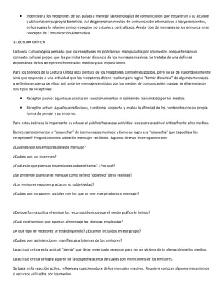 •   Incentivar a los receptores de sus países a manejar las tecnologías de comunicación que estuvieran a su alcance
        y utilizarlas en su propio beneficio. Así de generarían medios de comunicación alternativos a los ya existentes,
        en los cuales la relación emisor-receptor no estuviera centralizada. A este tipo de mensajes se los enmarca en el
        concepto de Comunicación Alternativa.

1-LECTURA CRÍTICA

La teoría Culturológica pensaba que los receptores no podrían ser manipulados por los medios porque tenían un
contexto cultural propio que les permitía tomar distancia de los mensajes masivos. Se trataba de una defensa
espontánea de los receptores frente a los medios y sus imposiciones.

Para los teóricos de la Lectura Crítica esta postura de los receptores también es posible, pero no se da espontáneamente
sino que responde a una actividad que los receptores deben realizar para lograr “tomar distancia” de algunos mensajes
y reflexionar acerca de ellos: Así, ante los mensajes emitidos por los medios de comunicación masiva, se diferenciaron
dos tipos de receptores:

       Receptor pasivo: aquel que acepta sin cuestionamientos el contenido transmitido por los medios

       Receptor activo: Aquel que reflexiona, cuestiona, sospecha y evalúa la afinidad de los contenidos con su propia
        forma de pensar y su entorno.

Para estos teóricos lo importante es educar al público hacia esa actividad receptora o actitud crítica frente a los medios.

Es necesario comenzar a “sospechar” de los mensajes masivos: ¿Cómo se logra esa “sospecha” que capacita a los
receptores? Preguntándonos sobre los mensajes recibidos. Algunos de esos interrogantes son:

¿Quiénes son los emisores de este mensaje?

¿Cuáles son sus intereses?

¿Qué es lo que piensan los emisores sobre el tema? ¿Por qué?

¿Se pretende plantear el mensaje como reflejo “objetivo” de la realidad?

¿Los emisores exponen y aclaran su subjetividad?

¿Cuáles son los valores sociales con los que se une este producto o mensaje?



¿De que forma utiliza el emisor los recursos técnicos que el medio gráfico le brinda?

¿Cuál es el sentido que aportan al mensaje las técnicas empleadas?

¿A qué tipo de recetores se está dirigiendo? ¿Estamos incluidos en ese grupo?

¿Cuáles son las intenciones manifiestas y latentes de los emisores?

La actitud crítica es la actitud “alerta” que debe tener todo receptor para no ser víctima de la alienación de los medios.

La actitud crítica se logra a partir de la sospecha acerca de cuales son intenciones de los emisores.

Se basa en la reacción activa, reflexiva y cuestionadora de los mensajes masivos. Requiere conocer algunos mecanismos
o recursos utilizados por los medios.
 