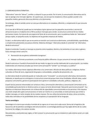 2- COMUNICACION ALTERNATIVA:

“Alternativo” viene de “alterar”, cambiar o subvertir lo que ya existe. Por lo tanto, la comunicación alternativa será la
que se oponga a los mensajes vigentes. Se supone que, una vez que los receptores críticos puedan acceder a los
pequeños medios, generarán discursos distintos a los dominantes.

Sin embargo, debe el sentido común se cree que alternativo es lo novedoso, diferente, o simplemente lo que consume
poca gente.

En el caso de la FM barrial, puede que se reemplace al gran sponsor por los pequeños anunciantes o vecinos (al
almacenero) pero si el objetivo de es FM es producir mensajes para vender, la estructura comercial de los medios
permanece intacta. Se trataría de una especie de Pyme de la comunicación, pero no podemos hablar de “alternativo”
porque repite, en pequeña escala, los objetivos de las grandes empresas de medios.

Es decir, es alternativo todo lo que se encuentre en tensión con la estructura dominante, contradiciéndola, oponiéndose
o simplemente planteando una postura distinta. Debemos distinguir “alternativo desde el contenido” de “alternativo
desde la estructura”

Desde el contenido: Cuando un mensaje se presenta como novedoso, distinto a los existentes en ese rubro o género.
Estos mensajes tienen como fin:

       Renovación de ese género volviéndolo transgresor.

       Adaptar un formato ya existente a una franja de público diferente a la que consume el mensaje tradicional.

Desde la estructura: Cuando la financiación de ese medio no sigue los carriles habituales de la comunicación. Los medios
tradicionales son empresas privadas que tienen como principal fin “vender” sus mensajes y su público”

Los medios alternativos tienen objetivos diferentes a los comerciales: difusión de ideas políticas o religiosas, hechos
culturales sin fines de lucro, organización de grupos o comunidades, campañas de prevención, etc.

Lo alternativo desde el contenido puede ser traducido como “innovador”. La comunicación alternativa, técnicamente
hablando, es aquella que se contrapone a la estructura comercial porque tiene otras finalidades: difundir ideas, avalar
proyectos comunitarios, generar la participación de la gente en actividades culturales, políticas, religiosas, etc.

A partir de las posturas relacionadas con la lectura crítica, comunicación alternativa y comunicación comunitaria se ha
consolidado particularmente en América Latina un nueva corriente denominada “educación para la comunicación”. Sus
objetivos se relacionan básicamente con el desarrollo de capacidades comunicacionales en las personas. Esto requiere
una visión amplia del sujeto comunicacional, en tanto ser inserto en su comunidad, en tanto personas que emiten y
reciben mensajes, en tanto receptor de los medios masivos. Por eso utiliza herramientas de estas y otras corrientes,
todas ellas centradas en las posibilidades de los receptores y la apropiación de los lenguajes

Teoría semiológica

Semiología es la ciencia que estudia el sentido de los signos en el marco de la vida social. Deriva de la lingüística (de
Sausurre) y de los planteos sociológicos del estructuralismo. La semiología plantea que hay reglas dentro de las cuales
funcionan los códigos y los valores sociales.

Descubriendo y analizando esas reglas, es fácil conocer la comunicación que se instalará en cada sistema social y en cada
momento.
 