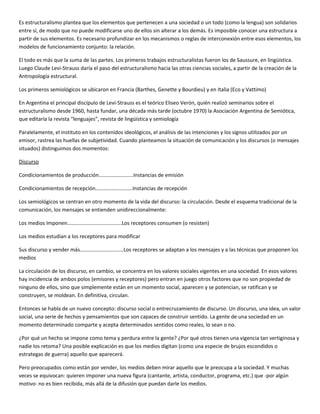Es estructuralismo plantea que los elementos que pertenecen a una sociedad o un todo (como la lengua) son solidarios
entre sí, de modo que no puede modificarse uno de ellos sin alterar a los demás. Es imposible conocer una estructura a
partir de sus elementos. Es necesario profundizar en los mecanismos o reglas de interconexión entre esos elementos, los
modelos de funcionamiento conjunto: la relación.

El todo es más que la suma de las partes. Los primeros trabajos estructuralistas fueron los de Saussure, en lingüística.
Luego Claude Levi-Strauss daría el paso del estructuralismo hacia las otras ciencias sociales, a partir de la creación de la
Antropología estructural.

Los primeros semiológicos se ubicaron en Francia (Barthes, Genette y Bourdieu) y en Italia (Eco y Vattimo)

En Argentina el principal discípulo de Levi-Strauss es el teórico Eliseo Verón, quién realizó seminarios sobre el
estructuralismo desde 1960, hasta fundar, una década más tarde (octubre 1970) la Asociación Argentina de Semiótica,
que editaría la revista “lenguajes”, revista de lingüística y semiología

Paralelamente, el instituto en los contenidos ideológicos, el análisis de las intenciones y los signos utilizados por un
emisor, rastrea las huellas de subjetividad. Cuando planteamos la situación de comunicación y los discursos (o mensajes
situados) distinguimos dos momentos:

Discurso

Condicionamientos de producción……………………..Instancias de emisión

Condicionamientos de recepción……………………….Instancias de recepción

Los semiológicos se centran en otro momento de la vida del discurso: la circulación. Desde el esquema tradicional de la
comunicación, los mensajes se entienden unidireccionalmente:

Los medios Imponen…………………………………..Los receptores consumen (o resisten)

Los medios estudian a los receptores para modificar

Sus discurso y vender más……………………………Los receptores se adaptan a los mensajes y a las técnicas que proponen los
medios

La circulación de los discurso, en cambio, se concentra en los valores sociales vigentes en una sociedad. En esos valores
hay incidencia de ambos polos (emisores y receptores) pero entran en juego otros factores que no son propiedad de
ninguno de ellos, sino que simplemente están en un momento social, aparecen y se potencian, se ratifican y se
construyen, se moldean. En definitiva, circulan.

Entonces se habla de un nuevo concepto: discurso social o entrecruzamiento de discurso. Un discurso, una idea, un valor
social, una serie de hechos y pensamientos que son capaces de construir sentido. La gente de una sociedad en un
momento determinado comparte y acepta determinados sentidos como reales, lo sean o no.

¿Por qué un hecho se impone como tema y perdura entre la gente? ¿Por qué otros tienen una vigencia tan vertiginosa y
nadie los retoma? Una posible explicación es que los medios digitan (como una especie de brujos escondidos o
estrategas de guerra) aquello que aparecerá.

Pero preocupados como están por vender, los medios deben mirar aquello que le preocupa a la sociedad. Y muchas
veces se equivocan: quieren imponer una nueva figura (cantante, artista, conductor, programa, etc.) que -por algún
motivo- no es bien recibida, más allá de la difusión que puedan darle los medios.
 