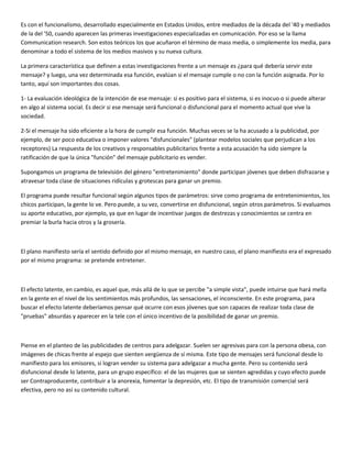 Es con el funcionalismo, desarrollado especialmente en Estados Unidos, entre mediados de la década del '40 y mediados
de la del '50, cuando aparecen las primeras investigaciones especializadas en comunicación. Por eso se la llama
Communication research. Son estos teóricos los que acuñaron el término de mass media, o simplemente los media, para
denominar a todo el sistema de los medios masivos y su nueva cultura.

La primera característica que definen a estas investigaciones frente a un mensaje es ¿para qué debería servir este
mensaje? y luego, una vez determinada esa función, evalúan si el mensaje cumple o no con la función asignada. Por lo
tanto, aquí son importantes dos cosas.

1- La evaluación ideológica de la intención de ese mensaje: si es positivo para el sistema, si es inocuo o si puede alterar
en algo al sistema social. Es decir si ese mensaje será funcional o disfuncional para el momento actual que vive la
sociedad.

2-Si el mensaje ha sido eficiente a la hora de cumplir esa función. Muchas veces se la ha acusado a la publicidad, por
ejemplo, de ser poco educativa o imponer valores "disfuncionales" (plantear modelos sociales que perjudican a los
receptores) La respuesta de los creativos y responsables publicitarios frente a esta acusación ha sido siempre la
ratificación de que la única "función" del mensaje publicitario es vender.

Supongamos un programa de televisión del género "entretenimiento" donde participan jóvenes que deben disfrazarse y
atravesar toda clase de situaciones ridículas y grotescas para ganar un premio.

El programa puede resultar funcional según algunos tipos de parámetros: sirve como programa de entretenimientos, los
chicos participan, la gente lo ve. Pero puede, a su vez, convertirse en disfuncional, según otros parámetros. Si evaluamos
su aporte educativo, por ejemplo, ya que en lugar de incentivar juegos de destrezas y conocimientos se centra en
premiar la burla hacia otros y la grosería.



El plano manifiesto sería el sentido definido por el mismo mensaje, en nuestro caso, el plano manifiesto era el expresado
por el mismo programa: se pretende entretener.



El efecto latente, en cambio, es aquel que, más allá de lo que se percibe "a simple vista", puede intuirse que hará mella
en la gente en el nivel de los sentimientos más profundos, las sensaciones, el inconsciente. En este programa, para
buscar el efecto latente deberíamos pensar qué ocurre con esos jóvenes que son capaces de realizar toda clase de
"pruebas" absurdas y aparecer en la tele con el único incentivo de la posibilidad de ganar un premio.



Piense en el planteo de las publicidades de centros para adelgazar. Suelen ser agresivas para con la persona obesa, con
imágenes de chicas frente al espejo que sienten vergüenza de sí misma. Este tipo de mensajes será funcional desde lo
manifiesto para los emisores, si logran vender su sistema para adelgazar a mucha gente. Pero su contenido será
disfuncional desde lo latente, para un grupo específico: el de las mujeres que se sienten agredidas y cuyo efecto puede
ser Contraproducente, contribuir a la anorexia, fomentar la depresión, etc. El tipo de transmisión comercial será
efectiva, pero no así su contenido cultural.
 