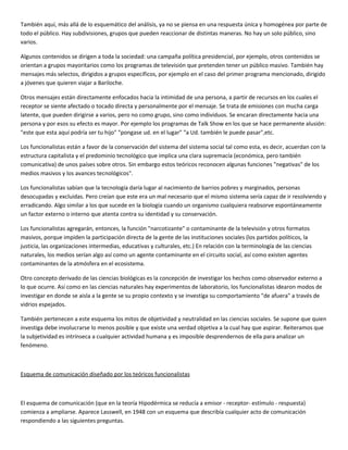 También aquí, más allá de lo esquemático del análisis, ya no se piensa en una respuesta única y homogénea por parte de
todo el público. Hay subdivisiones, grupos que pueden reaccionar de distintas maneras. No hay un solo público, sino
varios.

Algunos contenidos se dirigen a toda la sociedad: una campaña política presidencial, por ejemplo, otros contenidos se
orientan a grupos mayoritarios como los programas de televisión que pretenden tener un público masivo. También hay
mensajes más selectos, dirigidos a grupos específicos, por ejemplo en el caso del primer programa mencionado, dirigido
a jóvenes que quieren viajar a Bariloche.

Otros mensajes están directamente enfocados hacia la intimidad de una persona, a partir de recursos en los cuales el
receptor se siente afectado o tocado directa y personalmente por el mensaje. Se trata de emisiones con mucha carga
latente, que pueden dirigirse a varios, pero no como grupo, sino como individuos. Se encaran directamente hacia una
persona y por esos su efecto es mayor. Por ejemplo los programas de Talk Show en los que se hace permanente alusión:
"este que esta aquí podría ser tu hijo" "pongase ud. en el lugar" "a Ud. también le puede pasar",etc.

Los funcionalistas están a favor de la conservación del sistema del sistema social tal como esta, es decir, acuerdan con la
estructura capitalista y el predominio tecnológico que implica una clara supremacía (económica, pero también
comunicativa) de unos países sobre otros. Sin embargo estos teóricos reconocen algunas funciones "negativas" de los
medios masivos y los avances tecnológicos".

Los funcionalistas sabían que la tecnología daría lugar al nacimiento de barrios pobres y marginados, personas
desocupadas y excluidas. Pero creían que este era un mal necesario que el mismo sistema sería capaz de ir resolviendo y
erradicando. Algo similar a los que sucede en la biología cuando un organismo cualquiera reabsorve espontáneamente
un factor externo o interno que atenta contra su identidad y su conservación.

Los funcionalistas agregarán, entonces, la función "narcotizante" o contaminante de la televisión y otros formatos
masivos, porque impiden la participación directa de la gente de las instituciones sociales (los partidos políticos, la
justicia, las organizaciones intermedias, educativas y culturales, etc.) En relación con la terminología de las ciencias
naturales, los medios serían algo así como un agente contaminante en el circuito social, así como existen agentes
contaminantes de la atmósfera en el ecosistema.

Otro concepto derivado de las ciencias biológicas es la concepción de investigar los hechos como observador externo a
lo que ocurre. Así como en las ciencias naturales hay experimentos de laboratorio, los funcionalistas idearon modos de
investigar en donde se aisla a la gente se su propio contexto y se investiga su comportamiento "de afuera" a través de
vidrios espejados.

También pertenecen a este esquema los mitos de objetividad y neutralidad en las ciencias sociales. Se supone que quien
investiga debe involucrarse lo menos posible y que existe una verdad objetiva a la cual hay que aspirar. Reiteramos que
la subjetividad es intrínseca a cualquier actividad humana y es imposible desprendernos de ella para analizar un
fenómeno.



Esquema de comunicación diseñado por los teóricos funcionalistas



El esquema de comunicación (que en la teoría Hipodérmica se reducía a emisor - receptor- estímulo - respuesta)
comienza a ampliarse. Aparece Lasswell, en 1948 con un esquema que describía cualquier acto de comunicación
respondiendo a las siguientes preguntas.
 