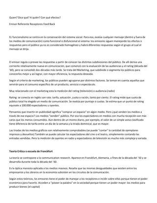 Quien? Dice qué? A quién? Con qué efectos?

Emisor Referente Receptores Feed Back



EL funcionalismo se centra en la conservación del sistema social. Para eso, evalúa cualquier mensaje (dentro y fuera de
los medios de comunicación) como funcional o disfuncional al sistema: los emisores siguen manejando los efectos o
respuestas pero el público ya no es considerado homogéneo y habrá diferentes respuestas según el grupo al cual el
mensaje se dirija.



El emisor regula o prevee las respuestas a partir de conocer las distintas subdivisiones del público. De allí deriva una
corriente relativamente nueva en comunicación, que comenzó con la evaluación de las audiencias y el rating (década del
'60), pero se consolidó dos décadas más tarde. Se trata del Marketing, que subdivide o segmenta los públicos para
conocerlos mejor y así lograr, con mayor eficiencia, la respuesta deseada.

Según el criterio de marketing, los públicos pueden agruparse por distintos factores. Se toman en cuenta aquellos que
servirán para el consumo específico de un producto, servicio o espectáculo.

Muy relacionado con el marketing esta la medición del rating (televisión) o audiencia (radio)

Rating: se conecta en inglés con rate: tarifa, valuación ,cuota o ración, tanto por ciento. El rating mide que cuota de
público total ha elegido un medio de comunicación. Se evalúa por puntaje o cuotas. Se estima que un punto de rating
equivale a 100.000 espectadores u oyentes.

Pensamos que invertir en publicidad significa "comprar un espacio" en algún medio. Pero ¿qué venden los medios a
través de ese espacio? Los medios "venden" público. Por eso los espectadores en medios con mucha recepción son más
caros que los menos consumidos. Aún dentro de un mismo diario, por ejemplo, el valor de un simple aviso clasificado
tiene diferencia de tarifa entre un día de la semana y la tirada dominical, que es mayor.

Las tiradas de los medios gráficos son relativamente comprobables (se puede "contar" la cantidad de ejemplares
impresos y devueltos) También se puede calcular los espectadores del cine o el teatro, simplemente contando las
entradas vendidas. Pero la medición de oyentes en radio y espectadores de televisión es mucho más compleja y variada.



Teoría Crítica o escuela de Franckfurt

La teoría se contrapone a la communication research. Aparece en Franckfurt, Alemania, a fines de la década del ´50 y se
desarrolla durante toda la década del ´60.

Es la óptica marxista aplicada a los medios masivos. Resalta que las mismas desigualdades que existen entre los
empresarios y los obreros en la economía subsisten en los circuitos de la comunicación.

Según estos teóricos, los emisores tiene el poder de manejar a los receptores e incidir sobre ellos porque tienen el poder
económico para hacerlo. Acceden a "poseer la palabra" en la sociedad porque tienen un poder mayor: los medios para
producir bienes (el capital)
 
