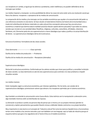 Los receptores en cambio, al igual que los obreros o proletarios, están indefensos y no pueden defenderse de los
mensajes que reciben.

Los medios imponen y manipulan. La única posibilidad de alterar las cosas tal como están sería una revolución social que
lleve a los obreros -receptores- a apropiarse de los medios de comunicación.

La comparación de los medios y los mensajes con las variables económicas que ayudan a la concentración del poder es
una referencia constante en esta teoría. Se hace alusión al materialismo histórico (la historia de la humanidad vista a
través de la distribución de bienes materiales en cada cultura) Esta concepción piensa que hay una estructura
económica o material que domina toda la realidad social (la relación capital-obreros-plusvalía) Y que todos los valores
sociales que circulan en una sociedad (ideas filosóficas, religiosas, culturales, costumbres, afinidades, relaciones
familiares, etc ) formarían parte de una superestructura o marco ideológico que rodea y justifica a la actual distribución
de bienes . La superestructura ideológica deriva de la estructura.



Estructura Económica: Formadores de dos clases sociales.



Clase dominante -------------------------Clase oprimida

Dueños de los medios de producción -----Proletarios

Dueños de los medios de comunicación ---Receptores (alienados)



Superestructura ideológica:

Deriva de la estructura económica. Conformada por los valores sociales que sirven para justificar y consolidar la división
de clases sociales. La clase dominante se vale de esta superestructura para controlar a la clase proletaria e impedir
revueltas sociales



Los medios masivos:

Están manejados según su estructura económica, por interese capitalistas. Por los tanto, son canales de la
superestructura ideológica: promocionan valores que alienan a los receptores oprimidos por el sistema económico.



Aquí también se entiende la comunicación como Causa-efecto. Estos teóricos ven la manipulación o alienación como
algo inevitable mientras estén así distribuidas las riquezas.

La alienación se produce cuando una persona deja de pensar por sí misma y en sus propios intereses (pierden la
conciencia) y repiten pensamientos que pueden llevarlo incluso a defender ideales contrarios a sus propio beneficio.

Muy importante en esta teoría es el concepto de "Industria cultural"Así como los teóricos hipodérmicos y funcionalistas
tenían como modelos a las ciencias naturales y por eso hablaban con ese lenguaje, aquí se habla de industria porque el
esquema teórico que guía a los seguidores de la Teoría Crítica es el modelo económico.
 
