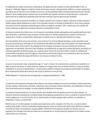 A medida que los medios comenzaron a extenderse, los objetos de arte, el ballet, la música denominada "culta", la
literatura "calificada" llegaron a la gente a través de formatos masivos: reproducciones, folletines, envases económicos
que hacían que el arte fuera más accesible al consumo. Los funcionalistas habían evaluado positivamente esta "función
difusora" de los medios porque sostenían que era preferible que la gente conociera a los grandes (aún a través de la
disminución de la calidad que implicaban estos formatos masivos) a que los ignoraran por completo.

Los pensadores de la escuela de Franckfurt, en cambio, sostienen que cuando un objeto o expresión artística sale de su
ámbito original pierde totalmente su valor. En los mensajes masivos, el mensaje es producido en serie, como cualquier
mercancía. Como los capitalistas pretenden ganar dinero, se dedican a producir "arte" siempre que sea rentable, del
mismo modo que se dedicarían a producir alimentos o automóviles en serie.

Es famoso el análisis de La Mona Lisa o en el envase de mermeladas, donde nada queda ya de la posible perfección de la
obra de Da Vinci. justamente lo que convierte a la Gioconda en un retrato excepcional es su efecto luminoso y el
impacto de su mirada y sus pinceladas: detalle que no existían ya en su reproducción industrial en la tapa.

Pero hay también otros casos más recientes, como el de los Tres Tenores (Plácido Domingo, Luciano Pavarotti y José
Carreras) Cantando para multitudes en los Campeonatos Mundiales de Fútbol. Esto haría suponer una mayor extensión
de la música clásica entre la gente. Sin embargo las arias de ópera se producen fuera de contexto (sin conocer el
argumento, sin decorados, fuera de la obra completa, con amplificación en lugar de la acústica del teatro, mechadas con
canciones populares de distintos países, etc. La gente piensa "estar más cerca de la opera" cuando en realidad está
consumiendo un producto que tomó algunas características del formato original y los transformó en bien de consumo.
Se han vendido millares de copias del CD de los Tres Tenores en todo el mundo.

............................................................................................................................................

Incluso en la producción mejor acabada falta algo: el " aquí" y "ahora" de la obra de arte, su existencia irrepetible en el
lugar en que se encuentra. En dicha existencia singular y en ninguna otra cosa, se realizó la historia a la que ha estado
sometida en el curso de su perduración (...) el aquí y ahora original constituye el concepto de autenticidad. En la época
de la reproducción técnica de la obra de arte lo que se atrofia es el aura de ésta.

Walter Benjamin: "La obra de arte en la época de su reproductividad técnica," 1989

..........................................................................................................................................

La industria cultural generó la llamada Cultura Masiva: una cultura fundada en el consumo de bienes, hechos culturales y
eventos artísticos. Estos bienes culturales, al igual que otras mercancías o bienes materiales, son producidos en serie con
fines comerciales para ser vendidos. La cultura Masiva se define por el consumo.

La industria cultural transforma a la cultura de elite, pero también altera las producciones de la cultura popular. La
industria retoma las artesanías de una determinada comunidad para producirlas en serie, o convierte un acontecimiento
social y religioso en un evento turístico. Así es como le quita a la cultura popular toda su esencia, su contexto, su
integridad, su valor, su autenticidad.

Mientras que en la cultura popular se produce para expresarse, sentir, compartir con otros, etc., La cultura masiva
produce para vender. A veces se interpreta la palabra popular como un sinónimo de masivo: hace referencia a aquello
conocido por todos, consumido por una gran público. Técnicamente ese tipo de mensajes son masivos, pero no
populares. Los mensajes conocidos por todos son el resultado de un circuito comercial, aparecen en los medios o están
relacionados con el consumo.
 