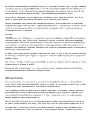 En comunicación se entiende por cultura popular al conjunto de costumbres, actividades, hechos culturales y reflexiones
que son producidos por los propios habitantes de una comunidad (sea esta comunidad numerosa o no) Se distingue de
la cultura de elite o " cultura académica" porque surge de la vida cotidiana de un pueblo y refleja una actitud de vida,
mientras que la cultura de elite debe ser estudiada ( a partir de métodos específicos y reglas rígidas)

Pero también se distingue de la cultura masiva, porque mientras que la cultura popular es construida a partir de los
valores de la propia gente, la cultura masiva es impuesta por los dueños del poder económico.

La teoría crítica ve a los medios masivos como alienantes y manipuladores. Su estructura potencia las desigualdades
sociales provocadas por el sistema económico capitalista. Los medios imponen su propia ideología dominante e impiden
que las clases oprimidas puedan defenderse. Uno de los efectos nocivos de los medios es la industria cultural, que
transforma arte y cultura en mercancía.

Carl Marx

1818-1883, economista y filósofo alemán, revolucionó el pensamiento social y político del siglo XIX. En su lucha junto al
movimiento obrero editó libros como El Capital y el Manifiesto Comunista, en los cuales denunciaba la desigualdad
social provocada por el capitalismo. Allí se sostenía que la historia de la humanidad es la historia de la lucha de clases y
que el capitalismo se fundamenta en la explotación de los proletarios por arte de los dueños del capital o medios de
producción. llama a los obreros "proletarios" porque afirma que el único bien al cual pueden acceder es la posibilidad de
tener hijos que trabajen junto a ellos.

Un obrero cuando trabaja, produce siempre más que el salario que recibe. Ese "plus" de valor que produce el trabajo de
los obreros (Marx lo denomina plusvalía) es el que requieren los empresarios capitalistas como ganancias por poseer el
capital o empresa.

Esta concepción ideológica lideró la Revolución Rusa de 1917 que derivaría, con algunas distorsiones y luego de muchos
enfrentamientos, en el modelo de la URSS.

Las ideas Marxistas se llevaron luego a otros ámbitos: las luchas gremiales, los debates filosóficos, etc. Entre otros
ámbitos también se analizaron con esta óptica los medios masivos.



TEORIA CULTUROLOGICA

Tanto los funcionalistas como los teóricos de la escuela de Frankfurt hablaban de un “antes” y un “después” de los
medios masivos. Ambos creían que el poder de los medios era inevitable y que la cultura anterior a los medios no podría
sobrevivir frente a ellos. Partían de la misma base, entendían el mismo fenómeno.

Solo diferían en la evaluación de ese hecho (positiva para unos, negativa para otros) Esta gran diferencia fue marcada
por Humberto Eco al clasificar a los teóricos en “apocalípticos e integrados” (1964): Los primeros espantados por la
nueva situación al punto de hablar de una especie de fin de cultura y los segundos muchos más adaptados a estos
cambios, dispuestos a analizarlos y perfeccionarlos.

La teoría culturológica, en cambio, piensa que la cultura de una comunidad es mucho más amplia que la que imponen
los medios. Sostiene que existen otros valores y otras instituciones mucho más importantes en la vida cultural de una

persona o grupo. Si bien los medios participan en la producción de valores sociales, su poder no está directo ni tan
inevitable. También hay otros factores trascendentales en la vida de la gente: la religión y el folklore, las reuniones
 