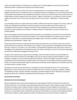 sociales y los grupos políticos, las tradiciones y las instituciones, los nuevos códigos entre vecino y las asociaciones.
Todos ellos inciden en cada persona al igual que los mensajes masivos.

“La cultura de masas forma un sistema de culturas, constituyéndose con un conjunto de símbolos, valores, mitos e
imágenes referidos tanto a la vida práctica como a lo imaginario colectivo: sin embargo no es el único sistema cultural de
las sociedades contemporáneas. Estas realidades policulturales en las que las culturas de masas no son autónomas en un
sentido absoluto, puede impregnarse de cultura nacional , religiosa o humanista y a su vez penetrar la cultura nacional,
religiosa o humanista. No es la única cultura del siglo XX, pero en la más nueva.” –Edgar Morin: L’ Espirit du temps –
Paris

Los culturológicos opinan que ningún medio tiene el poder “profético de interponerse a la gente. Por lo tanto, critican el
rating y las investigaciones cuantitativas. Esta teoría se opone a la communication research funcionalista. Los
culturológicos hacen hincapié en el aspecto “burocrático” de las investigaciones funcionalistas, basadas en las
encuestas, en datos centrados en la cantidad, en la experimentación en “laboratorios” que sacan a la gente de su
contexto habitual.

Para los culturológicos no existe el esquema estímulo-respuesta y la manipulación y la alienación no son tan fáciles de
lograr como lo planteaban los de la Escuela de Frankfurt. “Los miembros del público no se presentan ante la radio, la
televisión, o el periódico en un estado de desnudez psicológica: están, al contrario, revestidos y protegidos por
predisposiciones preexistentes”- Klapper, 1963.

Es decir que entre el estímulo y la respuesta hay otros factores que intervienen. Los emisores no tienen ya una forma
directa de conocer las respuestas. Para entender lo que sucede en cada comunidad, los investigadores de comunicación
tiene que “meterse” en sus valores y en su ida cotidiana. La búsqueda de la objetividad y de conocimiento “externo” al
investigador (como planteaban los funcionalista al copiar a las ciencias naturales) ya no sirve. Se reconoce la subjetividad
de cada cultura y del propio investigador al acercarse a ella.

Tampoco sirve la deducción de la superestructura ideológica a partir del análisis económico (como planteaban los
teóricos de la Escuela de Frankfurt) los culturológicos saben que los valores sociales de la gente obedecen a causas
múltiples y complejas y no solo a la influencia del plano económico. La teoría culturológica: trasciende el modelo
esquemático de comunicación (emisor-receptor) y piensa en lo social como un acompleja red interconectada de valores
sociales. Los medios masivos plantean algunos mensajes pero las distintas culturas resignifican los contenidos a partir de
sus propios valores y sentidos sociales.

Vale destacar que estos teóricos desarrollan su investigación durante las décadas del ´60 y el ´70. Los efectos de la
globalización no eran por entonces tan masivos y las diferencias entre una cultura y otra (países, religiones, ciudades,
comunidades) eran bien marcadas y definidas. Hoy podrían cuestionarse algunas de estas “diferencias” que parecen
desaparecer detrás de la unificación centralización de las informaciones a nivel mundial.

Comunicación Comunitaria

(Derivado de la teoría Culturologica)

Muchos profesionales de la comunicación pensaban que la cultura popular resistiría la influencia de los medios. No
siempre sucedió esto. En la actualidad, esos profesionales deseosos de rescatar la cultura popular y ayudar a entender y
desarrollar sus propios valores, trabajan enseñado a la gente a apropiarse de las tecnologías de comunicación en
beneficio de sus propios fines. Así es como ayudan a organizar proyectos vecinales, favorecen la comunicación entre una
institución y su comunidad, realizan campañas de prevención de enfermedades o vacunación, llevan adelante proyectos
de educación a distancia, realizan programas de radio o periódicos locales con fines comunitarios. Trabajan con
 