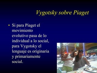 Vygotsky sobre Piaget

• Si para Piaget el
  movimiento
  evolutivo pasa de lo
  individual a lo social,
  para Vygotsky el
  lenguaje es originaria
  y primariamente
  social.
 