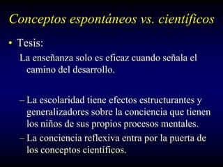 Conceptos espontáneos vs. científicos
• Tesis:
  La enseñanza solo es eficaz cuando señala el
   camino del desarrollo.


  – La escolaridad tiene efectos estructurantes y
    generalizadores sobre la conciencia que tienen
    los niños de sus propios procesos mentales.
  – La conciencia reflexiva entra por la puerta de
    los conceptos científicos.
 