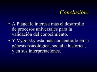 Conclusión:
• A Piaget le interesa más el desarrollo
  de procesos universales para la
  validación del conocimiento.
• Y Vygotsky está más concentrado en la
  génesis psicológica, social e histórica,
  y en sus interpretaciones.
 