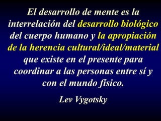 El desarrollo de mente es la
interrelación del desarrollo biológico
 del cuerpo humano y la apropiación
de la herencia cultural/ideal/material
     que existe en el presente para
  coordinar a las personas entre sí y
          con el mundo físico.
            Lev Vygotsky
 