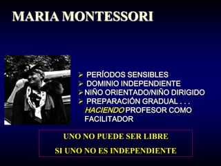 MARIA MONTESSORI



         PERÍODOS SENSIBLES
         DOMINIO INDEPENDIENTE
         NIÑO ORIENTADO/NIÑO DIRIGIDO
         PREPARACIÓN GRADUAL . . .
          HACIENDO PROFESOR COMO
          FACILITADOR

     UNO NO PUEDE SER LIBRE
    SI UNO NO ES INDEPENDIENTE
 