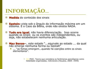 INFORMAÇÃO ... Medida   do conteúdo dos sinais Epstein:  vista sob o ângulo da informação máxima em um sistema. É o Caos da Bíblia, onde não existia NADA.  Tudo era igual , não havia diferenciação.  Isso ocorre quando os sinais  ou os eventos são independentes, ou seja, não estabelecem nenhuma articulação.  Max Bense- -, este estado “...equivale ao estado ... da qual não emerge nenhuma forma ou Gestalt” ... “as fomas emergem...quando há coerções entre os sinais elementares”. [1]  PSIC. Teoria que considera os fenômenos psicológicos como totalidade organizadas, indivisíveis (Houaiss, 2004: 1449) 
