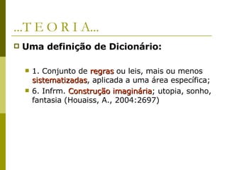 ...T E O R I A... Uma definição de Dicionário:   1. Conjunto de  regras  ou leis, mais ou menos  sistematizadas , aplicada a uma área específica;  6. Infrm.  Construção imaginária ; utopia, sonho, fantasia (Houaiss, A., 2004:2697) 