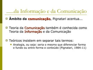 ......da Informação e da Comunicação Âmbito da  comunicação , Pignatari acentua... Teoria da  Comunicação  também é conhecida como Teoria da  Informação  e da Comunicação Teóricos insistem em separar tais termos: Analogia, ou seja: seria o mesmo que diferenciar forma e fundo ou entre forma e conteúdo (Pignatari, 1984:11) 
