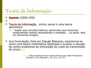 Teoria da Informação Epstein  (2002:259) Teoria da Informação ,  strictu senso é uma teoria atomística: “ expõe seus conceitos básicos, demonstra seus teoremas fundamentais sempre decompondo a realidade ... ou parte  dela em elementos simples.  Sua formulação, feita por  Claude Shannon , caracteriza-se como uma teoria matemática destinada a auxiliar a solução de certos problemas de otimização do custo de transmissão de sinais. [1]   [1]  Estes trabalhos foram desenvolvidos para aBell Thelephone Company ( Ver Pignatari., ob. cit. p. 16-17) 