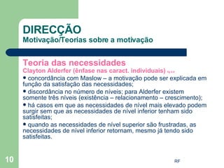 Teoria das necessidades Clayton Alderfer (ênfase nas caract. individuais)  fig 6.9 concordância com Maslow – a motivação pode ser explicada em função da satisfação das necessidades; discordância no número de níveis; para Alderfer existem somente três níveis (existência – relacionamento – crescimento); há casos em que as necessidades de nível mais elevado podem surgir sem que as necessidades de nível inferior tenham sido satisfeitas; quando as necessidades de nível superior são frustradas, as necessidades de nível inferior retornam, mesmo já tendo sido satisfeitas.  DIRECÇÃO Motivação/Teorias sobre a motivação 