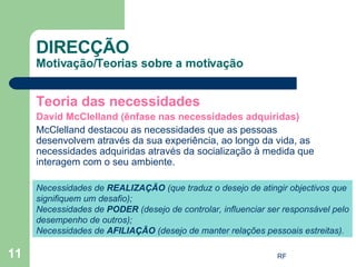 Teoria das necessidades David McClelland (ênfase nas necessidades adquiridas) McClelland destacou as necessidades que as pessoas desenvolvem através da sua experiência, ao longo da vida, as necessidades adquiridas através da socialização à medida que interagem com o seu ambiente. DIRECÇÃO Motivação/Teorias sobre a motivação Necessidades de  REALIZAÇÃO  (que traduz o desejo de atingir objectivos que signifiquem um desafio); Necessidades de  PODER  (desejo de controlar, influenciar ser responsável pelo desempenho de outros); Necessidades de  AFILIAÇÃO  (desejo de manter relações pessoais estreitas). 