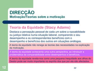 Teoria da Equidade (Stacy Adams) Destaca a percepção pessoal de cada um sobre a razoabilidade ou justiça relativa numa situação laboral, comparando o seu desempenho e os correspondentes benefícios com o desempenho e benefícios dos outros em situações análogas. DIRECÇÃO Motivação/Teorias sobre a motivação A teoria da equidade não renega as teorias das necessidades na explicação da motivação. A teoria da equidade acrescenta uma outra perspectiva, ao introduzir a problemática da comparabilidade entre desempenhos e benefícios. A teoria da equidade revela-nos como uma pequena inequidade aos olhos do Gestor pode ser muito importante no espírito dos que por ela são afectados.  