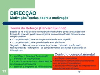 Teoria do Reforço (Harvard Skinner) Baseia-se na ideia de que o comportamento humano pode ser explicado em termos de previsão, positiva ou negativa, das consequências desse mesmo comportamento. o comportamento que é recompensado tende a ser repetido o comportamento que é punido tende a ser eliminado Segundo H. Skinner o comportamento pode ser controlado e enformado, recompensando (“reforçando”) os comportamentos desejados e ignorando os indesejáveis. DIRECÇÃO Motivação/Teorias sobre a motivação Controlo comportamental 1 – identificar o desempenho desejado 2 – identificar as recompensas 3 – a recompensa seja uma consequência directa do comportamento 4 – escolher o programa de reforço óptimo  abordagem manipulativa modificações comportamentais dissonantes com as teorias (necessidades) as causas da modificação de comportamento são externas aos indivíduos  