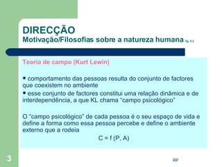 Teoria de campo (Kurt Lewin) comportamento das pessoas resulta do conjunto de factores que coexistem no ambiente esse conjunto de factores constitui uma relação dinâmica e de interdependência, a que KL chama “campo psicológico” O “campo psicológico” de cada pessoa é o seu espaço de vida e define a forma como essa pessoa percebe e define o ambiente externo que a rodeia C = f (P, A) DIRECÇÃO Motivação/Filosofias sobre a natureza humana  fig. 6.2 