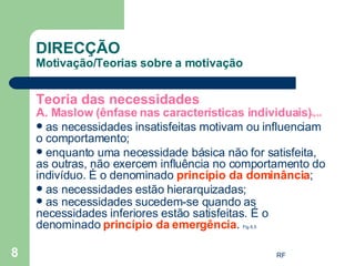 DIRECÇÃO Motivação/Teorias sobre a motivação Teoria das necessidades A. Maslow (ênfase nas características individuais) fig 6.6 as necessidades insatisfeitas motivam ou influenciam o comportamento; enquanto uma necessidade básica não for satisfeita, as outras, não exercem influência no comportamento do indivíduo. É o denominado  princípio da dominância ; as necessidades estão hierarquizadas; as necessidades sucedem-se quando as necessidades inferiores estão satisfeitas. É o denominado  princípio da emergência .  Fig 6.5 