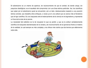 El eclecticismo es un intento de apertura, de reconocimiento de que la verdad, de donde venga, sin prejuicios ideológicos; es el resultado del compromiso con una línea teórica particular. Así, los científicos que optan por el eclecticismo quizá se encuentren, por un lado, desilusionados respecto a una posición teórica cerrada, que desdeña otros enfoques, a veces ya en una actitud que se acerca más al fanatismo que al rigor científico. Es una respuesta ante el estancamiento de la ciencia en el dogmatismo y representa un fruto de la crisis de la ciencia.  La necesidad del ecléctico es la de recuperar lo que se perdió, y que es la actitud verdaderamente científica de búsqueda desinteresada de la verdad y de reconocimiento de la ignorancia frente al misterio de la realidad, la cual siempre es más compleja y nos ofrece más rostros que las teorías que elaboramos sobre ella. 