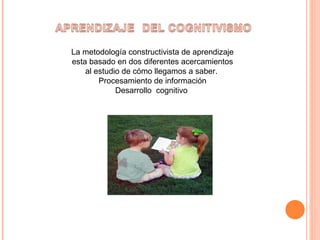 La metodología constructivista de aprendizaje esta basado en dos diferentes acercamientos al estudio de cómo llegamos a saber.  Procesamiento de información Desarrollo  cognitivo  