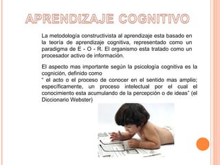 La metodología constructivista al aprendizaje esta basado en la teoría de aprendizaje cognitiva, representado como un paradigma de E - O - R. El organismo esta tratado como un procesador activo de información.  El aspecto mas importante según la psicología cognitiva es la cognición, definido como  “  el acto o el proceso de conocer en el sentido mas amplio; específicamente, un proceso intelectual por el cual el conocimiento esta acumulando de la percepción o de ideas” (el Diccionario Webster)  