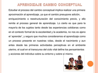 Estudiar el proceso del cambio conceptual implica realizar una primera aproximación al aprendizaje, ya que el cambio presupone adición, enriquecimiento o reestructuración del conocimiento previo, y ello remite al proceso general de aprendizaje. Lo cierto es que para la mayoría de los sujetos tanto desde las experiencias cotidianas como en el contexto formal de la escolaridad y la academia, no nos es ajeno el ‘aprender’, y seguro que muchos consideramos el aprendizaje como un proceso presente en nuestras vidas, desde el nacimiento y aun antes desde las primeras actividades perceptivas en el ambiente uterino, el cual en el transcurso del ciclo vital define los pensamientos y acciones del individuo sobre su entorno y sobre sí mismo. 