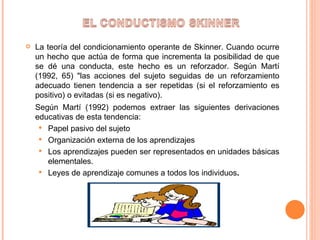 La teoría del condicionamiento operante de Skinner. Cuando ocurre un hecho que actúa de forma que incrementa la posibilidad de que se dé una conducta, este hecho es un reforzador. Según Martí (1992, 65) "las acciones del sujeto seguidas de un reforzamiento adecuado tienen tendencia a ser repetidas (si el reforzamiento es positivo) o evitadas (si es negativo).  Según Martí (1992) podemos extraer las siguientes derivaciones educativas de esta tendencia: Papel pasivo del sujeto Organización externa de los aprendizajes Los aprendizajes pueden ser representados en unidades básicas elementales. Leyes de aprendizaje comunes a todos los individuos . 
