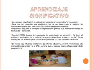 La expresión "significativo" es utilizada por oposición a "memorístico" o "mecánico". Para que un contenido sea significativo ha de ser incorporado al conjunto de conocimientos del sujeto, relacionándolo con sus conocimientos previos. Importancia adquiere el concepto de organizadores previos, que permitan el anclaje de los nuevos  conceptos. Ausubel (1989) destaca la importancia del aprendizaje por recepción. Es decir, el contenido y estructura de la materia los organiza el profesor, el alumno "recibe". Dicha concepción del aprendizaje se opondría al aprendizaje por descubrimiento de Bruner. En cuanto a su influencia en el diseño de software educativo, Ausubel, refieriéndose a la instrucción programada y a la EAO, comenta que se trata de medios eficaces sobre todo para proponer. 