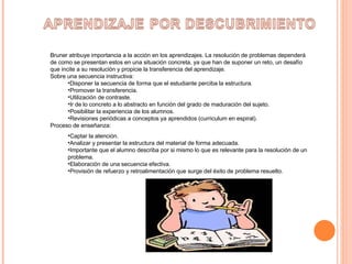 Bruner atribuye importancia a la acción en los aprendizajes. La resolución de problemas dependerá de como se presentan estos en una situación concreta, ya que han de suponer un reto, un desafío que incite a su resolución y propicie la transferencia del aprendizaje. Sobre una secuencia instructiva: Disponer la secuencia de forma que el estudiante perciba la estructura. Promover la transferencia. Utilización de contraste. Ir de lo concreto a lo abstracto en función del grado de maduración del sujeto. Posibilitar la experiencia de los alumnos. Revisiones periódicas a conceptos ya aprendidos (curriculum en espiral). Proceso de enseñanza: Captar la atención. Analizar y presentar la estructura del material de forma adecuada. Importante que el alumno describa por si mismo lo que es relevante para la resolución de un problema. Elaboración de una secuencia efectiva. Provisión de refuerzo y retroalimentación que surge del éxito de problema resuelto. 