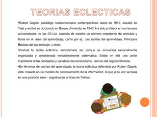 Robert Gagné‚ psicólogo norteamericano contemporáneo nació en 1916, estudió en Yale y recibió su doctorado en Brown University en 1940. Ha sido profesor en numerosas universidades de los EE.UU. además de escribir un número importante de artículos y libros en el  área del aprendizaje, como por ej.: Las teorías del aprendizaje, Principios Básicos del aprendizaje, y otros. Postula la teoría ecléctica, denominada así porque se encuentra racionalmente organizada y considerada verdaderamente sistemática. Existe en ella una unión importante entre conceptos y variables del conductismo  con los del cognoscitivismo.  En términos de teorías del aprendizaje, la teoría ecléctica defendida por Robert Gagné‚ está  basada en un modelo de procesamiento de la información, la que a su vez se basa en una posición semi - cognitiva de la línea de Tolman. 