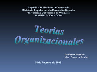 República Bolivariana de Venezuela Ministerio Popular para la Educación Superior Universidad Bolivariana de Vnezuela  PLANIFICACION SOCIAL   18  de  Febrero  de 2008   Teorias  Organizacionales Profesor-Asesor: Msc. Oropeza Scarlet 