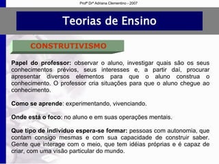 Teorias de Ensino CONSTRUTIVISMO Papel do professor:  observar o aluno, investigar quais são os seus conhecimentos prévios, seus interesses e, a partir daí, procurar apresentar diversos elementos para que o aluno construa o conhecimento. O professor cria situações para que o aluno chegue ao conhecimento. Como se aprende : experimentando, vivenciando. Onde está o foco : no aluno e em suas operações mentais. Que tipo de indivíduo espera-se formar:  pessoas com autonomia, que contam consigo mesmas e com sua capacidade de construir saber. Gente que interage com o meio, que tem idéias próprias e é capaz de criar, com uma visão particular do mundo. Profª Drª Adriana Clementino - 2007 