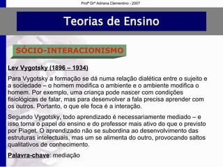 Teorias de Ensino SÓCIO-INTERACIONISMO Lev Vygotsky (1896 – 1934) Para Vygotsky a formação se dá numa relação dialética entre o sujeito e a sociedade – o homem modifica o ambiente e o ambiente modifica o homem. Por exemplo, uma criança pode nascer com condições fisiológicas de falar, mas para desenvolver a fala precisa aprender com os outros. Portanto, o que ele foca é a interação. Segundo Vygotsky, todo aprendizado é necessariamente mediado – e isso torna o papel do ensino e do professor mais ativo do que o previsto por Piaget. O aprendizado não se subordina ao desenvolvimento das estruturas intelectuais, mas um se alimenta do outro, provocando saltos qualitativos de conhecimento. Palavra-chave : mediação Profª Drª Adriana Clementino - 2007 