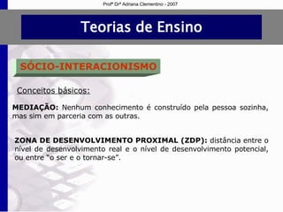 Teorias de Ensino SÓCIO-INTERACIONISMO Conceitos básicos: MEDIAÇÃO:   Nenhum conhecimento é construído pela pessoa sozinha, mas sim em parceria com as outras. ZONA DE DESENVOLVIMENTO PROXIMAL (ZDP):   distância entre o nível de desenvolvimento real e o nível de desenvolvimento potencial, ou entre “o ser e o tornar-se”. Profª Drª Adriana Clementino - 2007 