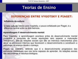 Teorias de Ensino DIFERENÇAS ENTRE VYGOTSKY E PIAGET: Influência da cultura: O fator cultural , básico para Vygotsky, e pouco enfatizado por Piaget, é a diferença central entre os dois teóricos. Aprendizagem X desenvolvimento mental: Para Vygotsky, a aprendizagem acontece antes do desenvolvimento mental (incentiva a conquista de novas aquisições sem esperar a maturação “mecânica”).   São as relações sociais que dão ao indivíduo instrumentos para ativar os processos internos que favorecem o desenvolvimento e  constituem a psicologia da criança desde o começo. Piaget, ao contrário, defende que é o desenvolvimento progressivo das estruturas intelectuais que nos torna capazes de aprender. As  relações sociais são secundárias à natureza biológica. Profª Drª Adriana Clementino - 2007 