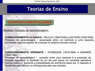 Teorias de Ensino COMPORTAMENTALISMO Modelos Teóricos de Aprendizagem: CONDICIONAMENTO CLÁSSICO -  PAVLOV (1849/1936) e WATSON (1878/1958). Processo de aprendizagem - associação entre um estímulo e uma resposta, envolvendo alguma espécie de conexão no sistema nervoso central. CONDICIONAMENTO OPERANTE -  THORNDIKE (1874/1949) e  SKINNER (1904/1990). Processo de aprendizagem -  conexão entre uma resposta e a produção de situação agradável. A repetição de um ato que causa um resultado agradável (reforço positivo), aumenta a probabilidade de ocorrência deste ato. A resposta é fortalecida pelo reforço ou enfraquecida pela sua extinção.  Profª Drª Adriana Clementino - 2007 