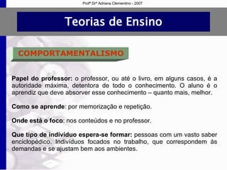 Teorias de Ensino COMPORTAMENTALISMO Papel do professor:  o professor, ou até o livro, em alguns casos, é a autoridade máxima, detentora de todo o conhecimento. O aluno é o aprendiz que deve absorver esse conhecimento – quanto mais, melhor. Como se aprende : por memorização e repetição. Onde está o foco : nos conteúdos e no professor. Que tipo de indivíduo espera-se formar:  pessoas com um vasto saber enciclopédico. Indivíduos focados no trabalho, que correspondem às demandas e se ajustam bem aos ambientes. Profª Drª Adriana Clementino - 2007 