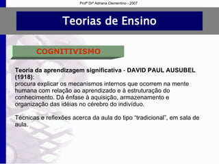 Teorias de Ensino COGNITIVISMO Teoria da aprendizagem significativa  -  DAVID PAUL AUSUBEL   (1918) : procura explicar os mecanismos internos que ocorrem na mente humana com relação ao aprendizado e à estruturação do conhecimento. Dá ênfase à aquisição, armazenamento e organização das idéias no cérebro do indivíduo.  Técnicas e reflexões acerca da aula do tipo “tradicional”, em sala de aula. Profª Drª Adriana Clementino - 2007 