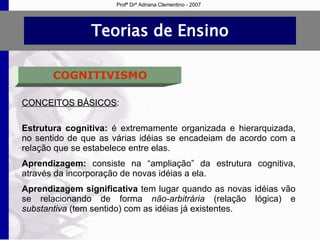 Teorias de Ensino COGNITIVISMO CONCEITOS BÁSICOS : Estrutura cognitiva:  é extremamente organizada e hierarquizada, no sentido de que as várias idéias se encadeiam de acordo com a relação que se estabelece entre elas. Aprendizagem:  consiste na “ampliação” da estrutura cognitiva, através da incorporação de novas idéias a ela. Aprendizagem significativa  tem lugar quando as novas idéias vão se relacionando de forma  não-arbitrária  (relação lógica)   e  substantiva  (tem sentido)   com as idéias já existentes. Profª Drª Adriana Clementino - 2007 