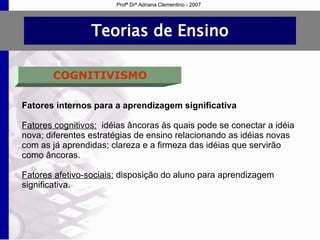 Teorias de Ensino COGNITIVISMO Fatores internos para a aprendizagem significativa Fatores cognitivos:   idéias âncoras às quais pode se conectar a idéia nova; diferentes estratégias de ensino relacionando as idéias novas com as já aprendidas; clareza e a firmeza das idéias que servirão como âncoras. Fatores afetivo-sociais:  disposição do aluno para aprendizagem significativa. Profª Drª Adriana Clementino - 2007 