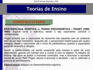 Teorias de Ensino CONSTRUTIVISMO EPISTEMOLOGIA GENÉTICA  ou  TEORIA PSICOGENÉTICA – PIAGET (1896-1980) :  Explica como o indivíduo, desde o seu nascimento, constrói o conhecimento.  Piaget acredita que a capacidade de raciocínio não depende nem do ambiente nem de um fator hereditário. Segundo ele, o pensamento infantil passa por quatro estágios, desde o nascimento até o início da adolescência, quando a capacidade plena de raciocínio é atingida. Assim, o conhecimento vai sendo construído pela criança a partir de suas descobertas, quando em contato com o mundo e com os objetos. O trabalho de ensinar não deve se limitar a transmitir conteúdos, mas a favorecer a atividade mental do aluno. Para Piaget, educar é provocar a atividade – isto é, estimular a procura do conhecimento. Palavra-chave : estágios do desenvolvimento cognitivo. Profª Drª Adriana Clementino - 2007 