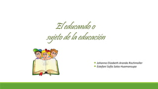 El educando o
sujeto de la educación
Johanna Elizabeth Aranda Rischmoller
Estefani Sofía Salas Huamansupa
 